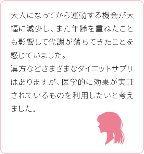 大人になってから運動する機会が大幅に減少し、また年齢を重ねたことも影響して代謝が落ちてきたことを感じていました。漢方などさまざまなダイエットサプリはありますが、医学的に効果が実証されているものを利用したいと考えました。