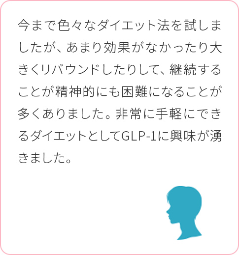 今まで色々なダイエット法を試しましたが、あまり効果がなかったり大きくリバウンドしたりして、継続することが精神的にも困難になることが多くありました。非常に手軽にできるダイエットとしてGLP-1に興味が湧きました。