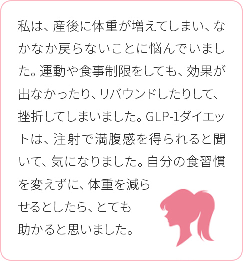 私は、産後に体重が増えてしまい、なかなか戻らないことに悩んでいました。運動や食事制限をしても、効果が出なかったり、リバウンドしたりして、挫折してしまいました。GLP-1ダイエットは、注射で満腹感を得られると聞いて、気になりました。自分の食習慣を変えずに、体重を減らせるとしたら、とても助かると思いました。